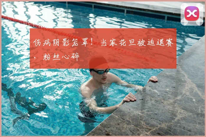 伤病阴影笼罩!当家花旦被迫退赛,粉丝心碎