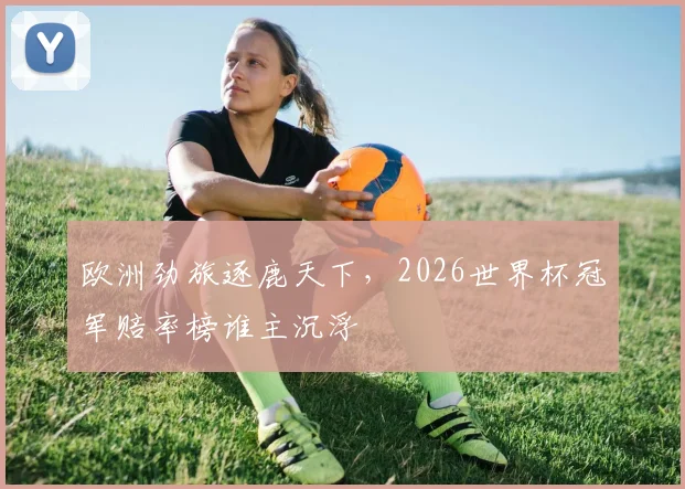 欧洲劲旅逐鹿天下,2026世界杯冠军赔率榜谁主沉浮