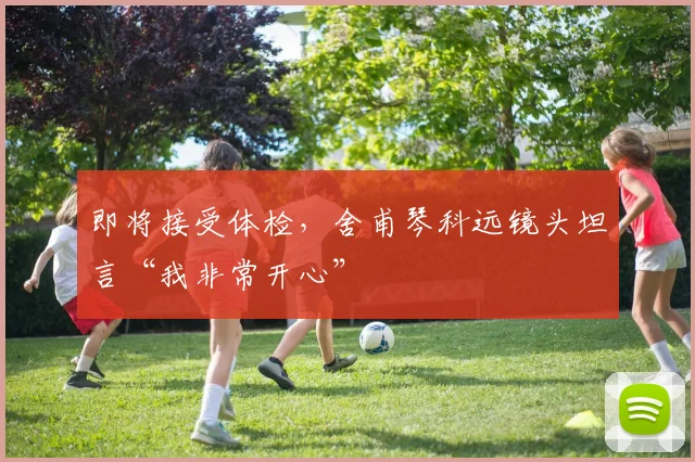 即将接受体检,舍甫琴科远镜头坦言“我非常开心”