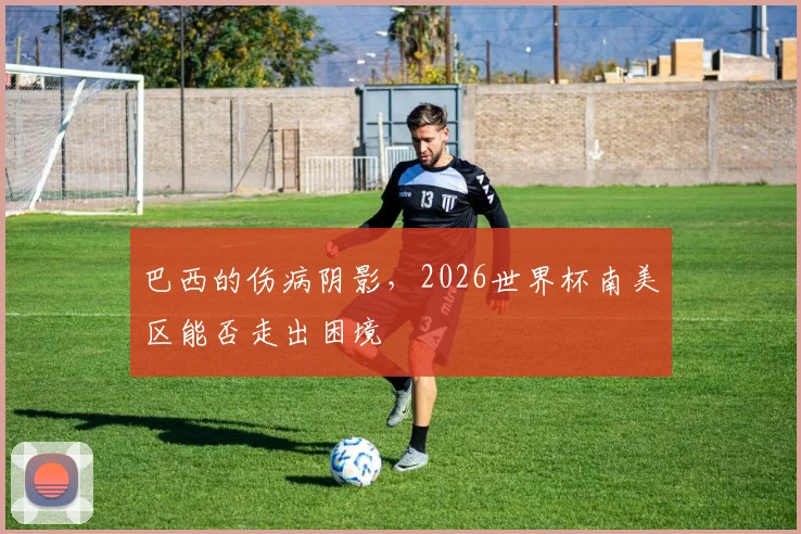 巴西的伤病阴影,2026世界杯南美区能否走出困境