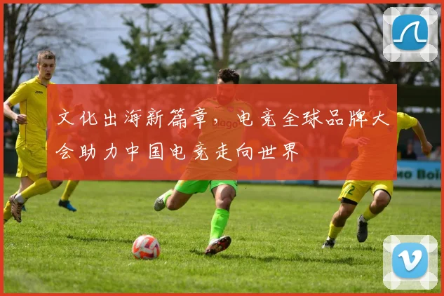 文化出海新篇章,电竞全球品牌大会助力中国电竞走向世界