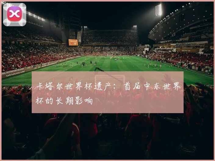 卡塔尔世界杯遗产:首届中东世界杯的长期影响