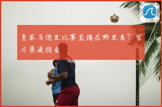 皇家马德里比赛直播在哪里看?官方渠道指南