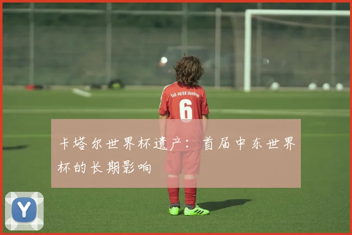 卡塔尔世界杯遗产：首届中东世界杯的长期影响