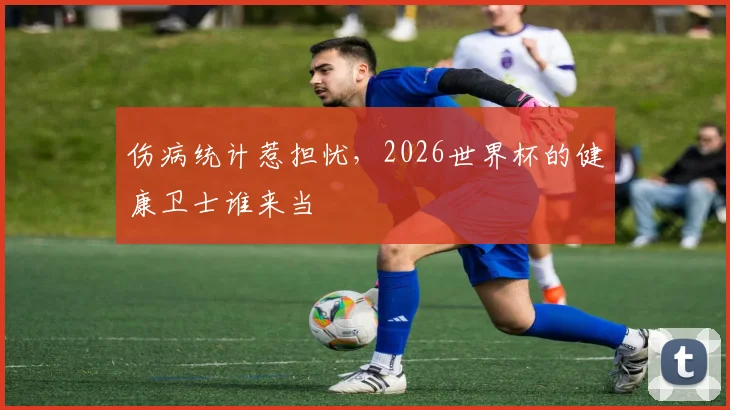 伤病统计惹担忧,2026世界杯的健康卫士谁来当