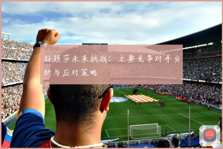 孙颖莎未来挑战：主要竞争对手分析与应对策略