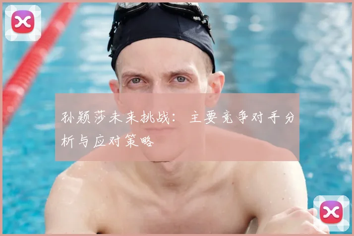 孙颖莎未来挑战:主要竞争对手分析与应对策略