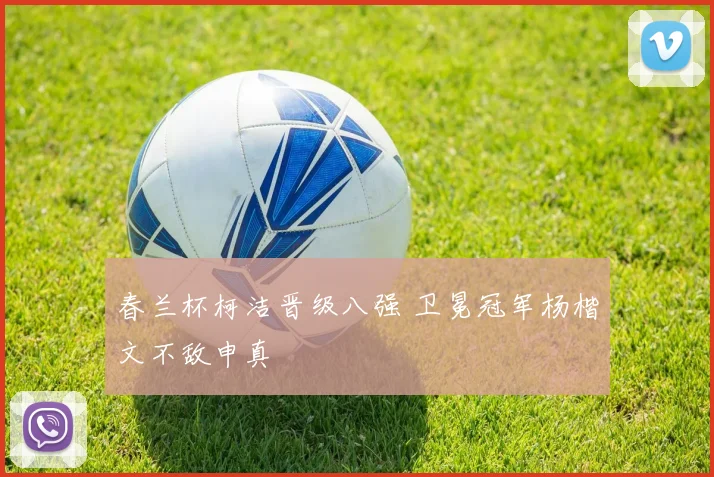 春兰杯柯洁晋级八强 卫冕冠军杨楷文不敌申真谞