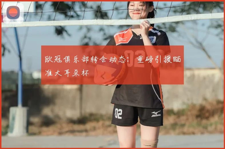 欧冠俱乐部转会动态:重磅引援瞄准大耳朵杯