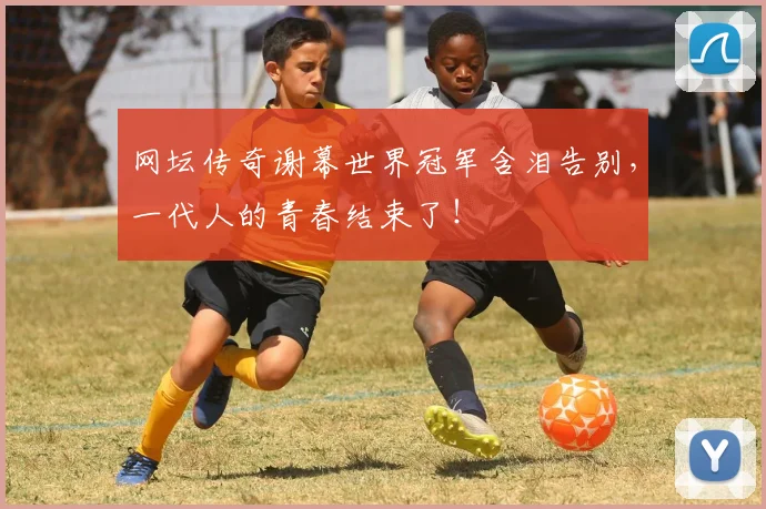 网坛传奇谢幕世界冠军含泪告别,一代人的青春结束了!