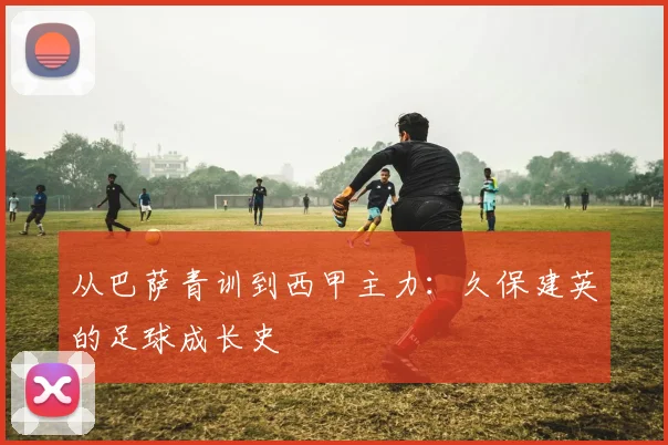从巴萨青训到西甲主力:久保建英的足球成长史
