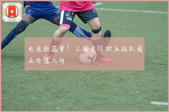 电竞新篇章！三国杀OL职业战队商业价值几何