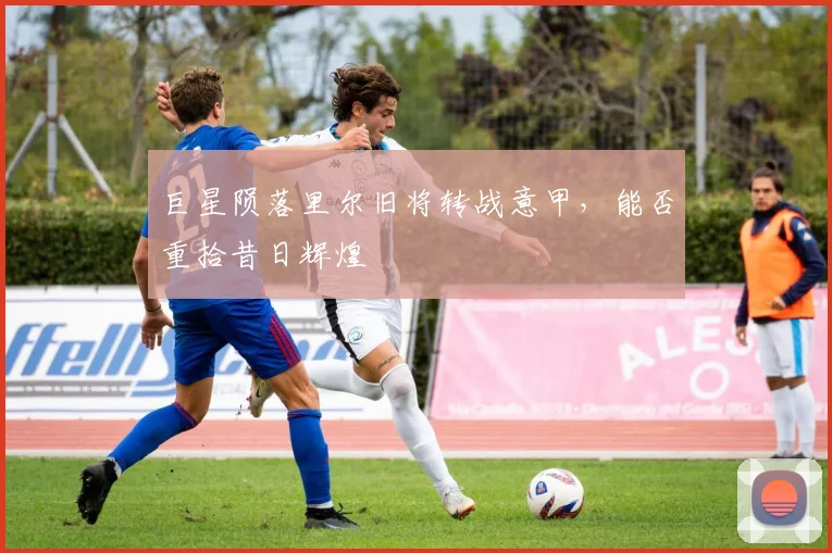 巨星陨落里尔旧将转战意甲，能否重拾昔日辉煌