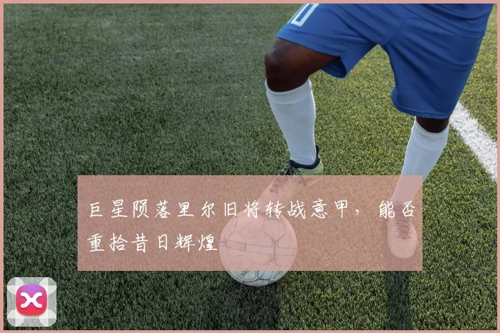 巨星陨落里尔旧将转战意甲,能否重拾昔日辉煌