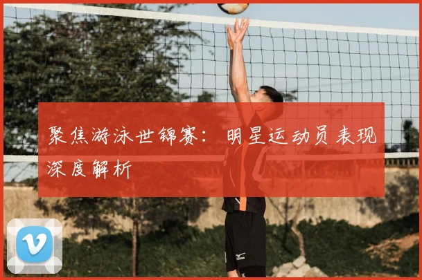 聚焦游泳世锦赛:明星运动员表现深度解析