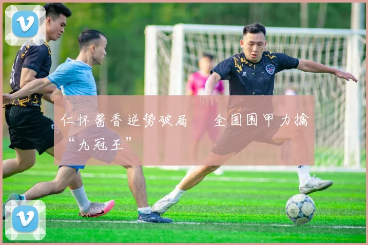 仁怀酱香逆势破局 全国围甲力擒“九冠王”