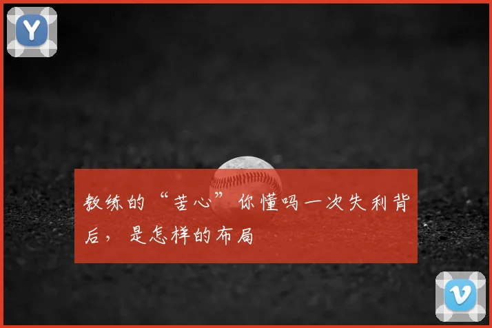 教练的“苦心”你懂吗一次失利背后,是怎样的布局