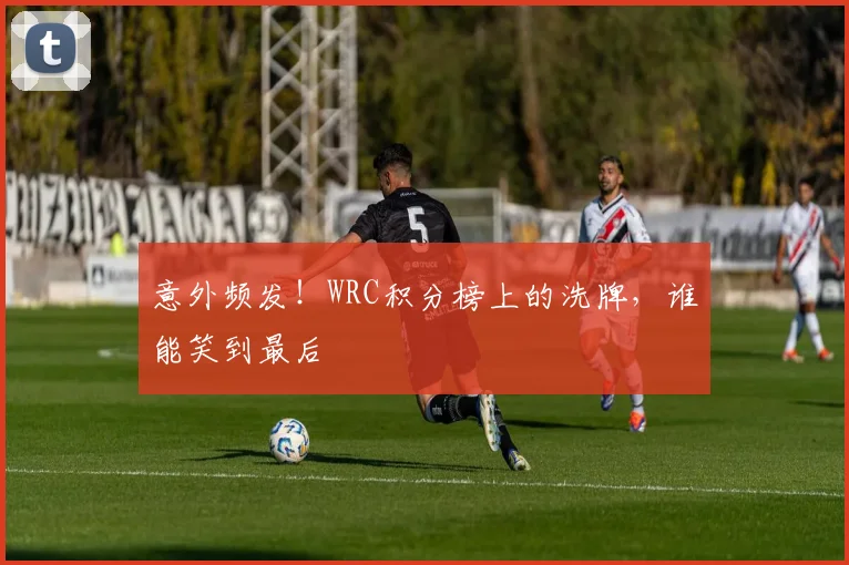 意外频发!WRC积分榜上的洗牌,谁能笑到最后